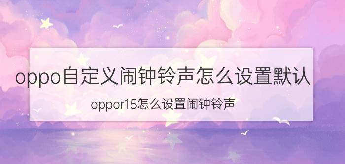 oppo自定义闹钟铃声怎么设置默认 oppor15怎么设置闹钟铃声？